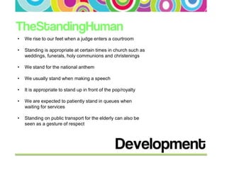 •   We rise to our feet when a judge enters a courtroom

•   Standing is appropriate at certain times in church such as
    weddings, funerals, holy communions and christenings

•   We stand for the national anthem

•   We usually stand when making a speech

•   It is appropriate to stand up in front of the pop/royalty

•   We are expected to patiently stand in queues when
    waiting for services

•   Standing on public transport for the elderly can also be
    seen as a gesture of respect
 
