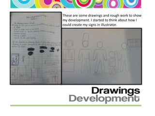 These are some drawings and rough work to show
my development. I started to think about how I
could create my signs in illustrator.
 