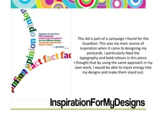 This Ad is part of a campaign I found for the
      Guardian. This was my main source of
    inspiration when it came to designing my
         postcards. I particularly liked the
    typography and bold colours in this piece.
I thought that by using the same approach in my
 own work, I would be able to inject energy into
      my designs and make them stand out.
 
