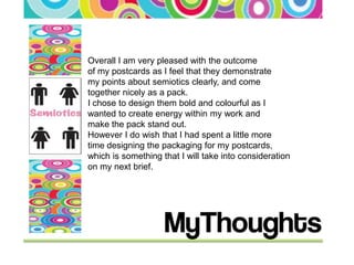 Overall I am very pleased with the outcome
of my postcards as I feel that they demonstrate
my points about semiotics clearly, and come
together nicely as a pack.
I chose to design them bold and colourful as I
wanted to create energy within my work and
make the pack stand out.
However I do wish that I had spent a little more
time designing the packaging for my postcards,
which is something that I will take into consideration
on my next brief.
 