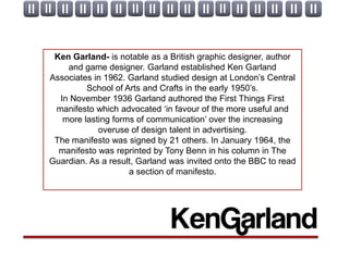 Ken Garland- is notable as a British graphic designer, author
    and game designer. Garland established Ken Garland
Associates in 1962. Garland studied design at London’s Central
         School of Arts and Crafts in the early 1950’s.
  In November 1936 Garland authored the First Things First
 manifesto which advocated ‘in favour of the more useful and
   more lasting forms of communication’ over the increasing
            overuse of design talent in advertising.
 The manifesto was signed by 21 others. In January 1964, the
  manifesto was reprinted by Tony Benn in his column in The
Guardian. As a result, Garland was invited onto the BBC to read
                    a section of manifesto.
 