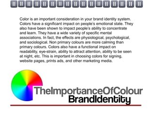 Color is an important consideration in your brand identity system.
Colors have a significant impact on people’s emotional state. They
also have been shown to impact people’s ability to concentrate
and learn. They have a wide variety of specific mental
associations. In fact, the effects are physiological, psychological,
and sociological. Non primary colours are more calming than
primary colours. Colors also have a functional impact on
readability, eye-strain, ability to attract attention, ability to be seen
at night, etc. This is important in choosing colors for signing,
website pages, prints ads, and other marketing media.
 