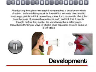 After looking through my research I have reached a decision on which
  direction I wish to take my work in. I would like to create direct mail to
 encourage people to think before they speak. I am passionate about this
    topic because of personal experiences and I do think that if people
       thought before they spoke, the world would be a better place.
I have been thinking of ways in which I could represent this and came up
                                a few ideas.
 