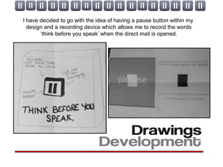 I have decided to go with the idea of having a pause button within my
  design and a recording device which allows me to record the words
       ‘think before you speak’ when the direct mail is opened.
 