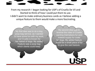 From my research I began looking for USP’s of Cruella De Vil and
          Started to think of how I could put them to use.
I didn’t want to make ordinary business cards as I believe adding a
      unique feature to them would make a more fascinating.



                                              My second idea was to
     My first idea was to do a dog
                                           reverse the roles of Cruella
    poop bag service, as I wanted
                                           wanting Dalmatians fur and
   to have some fun with my work,
                                             instead supply fur coats
       and Cruella is known for
                                           for dogs. My added feature
    her hatred of dogs. My added
                                           would be a small piece of fur
       Feature was a poop bag
                                             to give the card texture.
       which clients could keep.
 