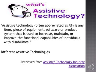 "Assistive technology (often abbreviated as AT) is any
item, piece of equipment, software or product
system that is used to increase, maintain, or
improve the functional capabilities of individuals
with disabilities.”
Different Assistive Technologies
-Retrieved from Assistive Technology Industry
Association

 
