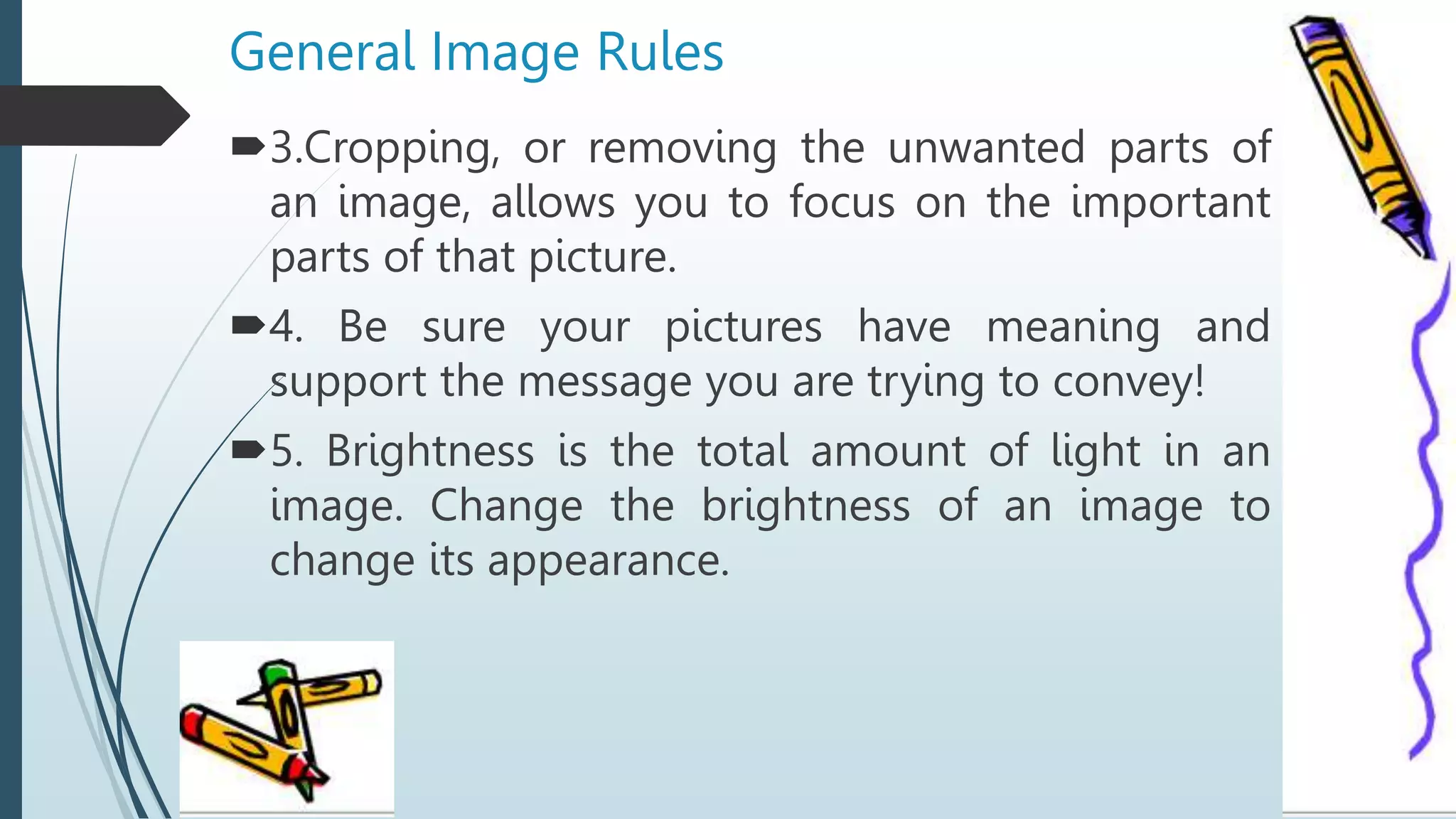 General Image Rules
3.Cropping, or removing the unwanted parts of
an image, allows you to focus on the important
parts of that picture.
4. Be sure your pictures have meaning and
support the message you are trying to convey!
5. Brightness is the total amount of light in an
image. Change the brightness of an image to
change its appearance.
 