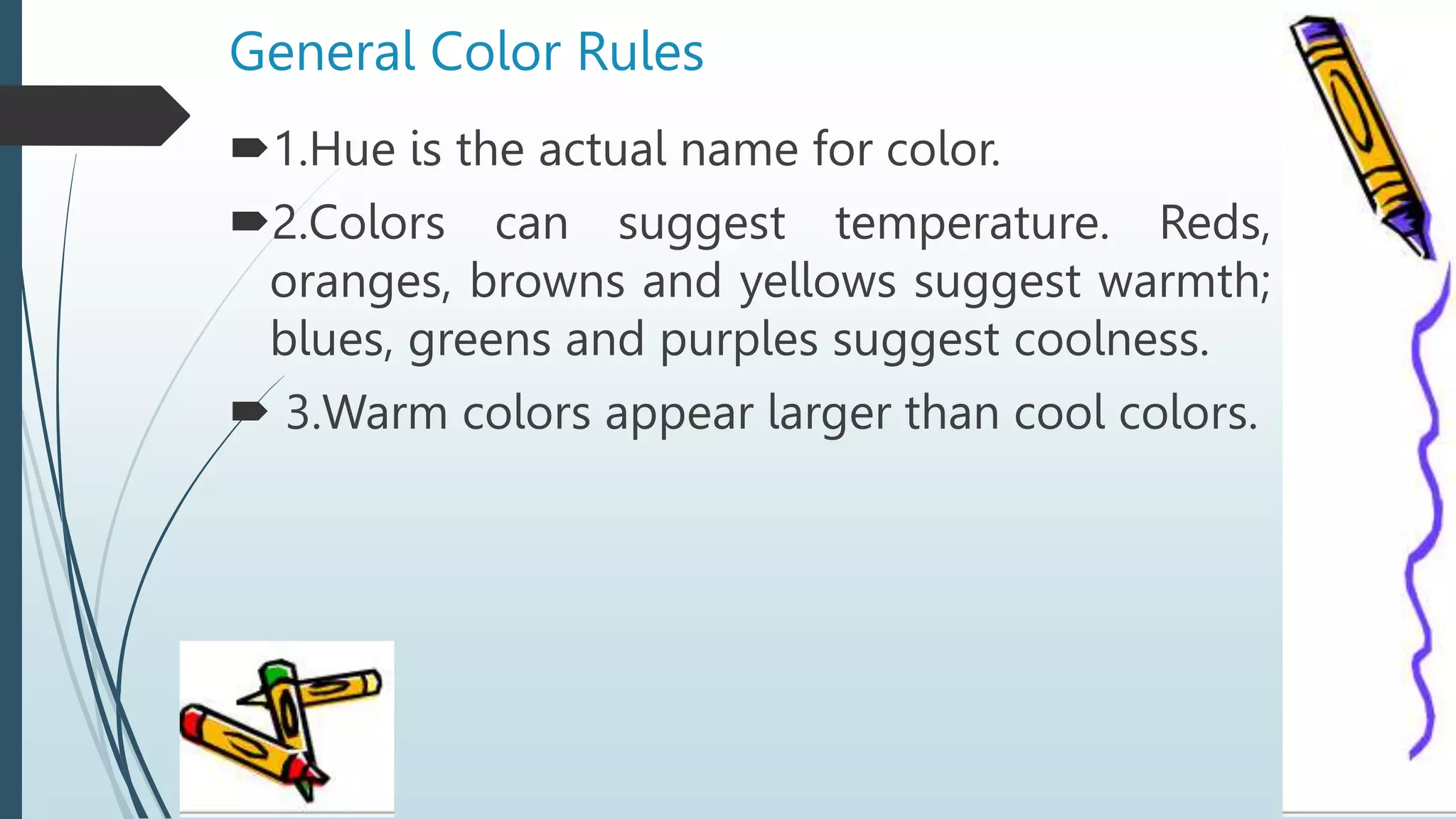 General Color Rules
1.Hue is the actual name for color.
2.Colors can suggest temperature. Reds,
oranges, browns and yellows suggest warmth;
blues, greens and purples suggest coolness.
 3.Warm colors appear larger than cool colors.
 
