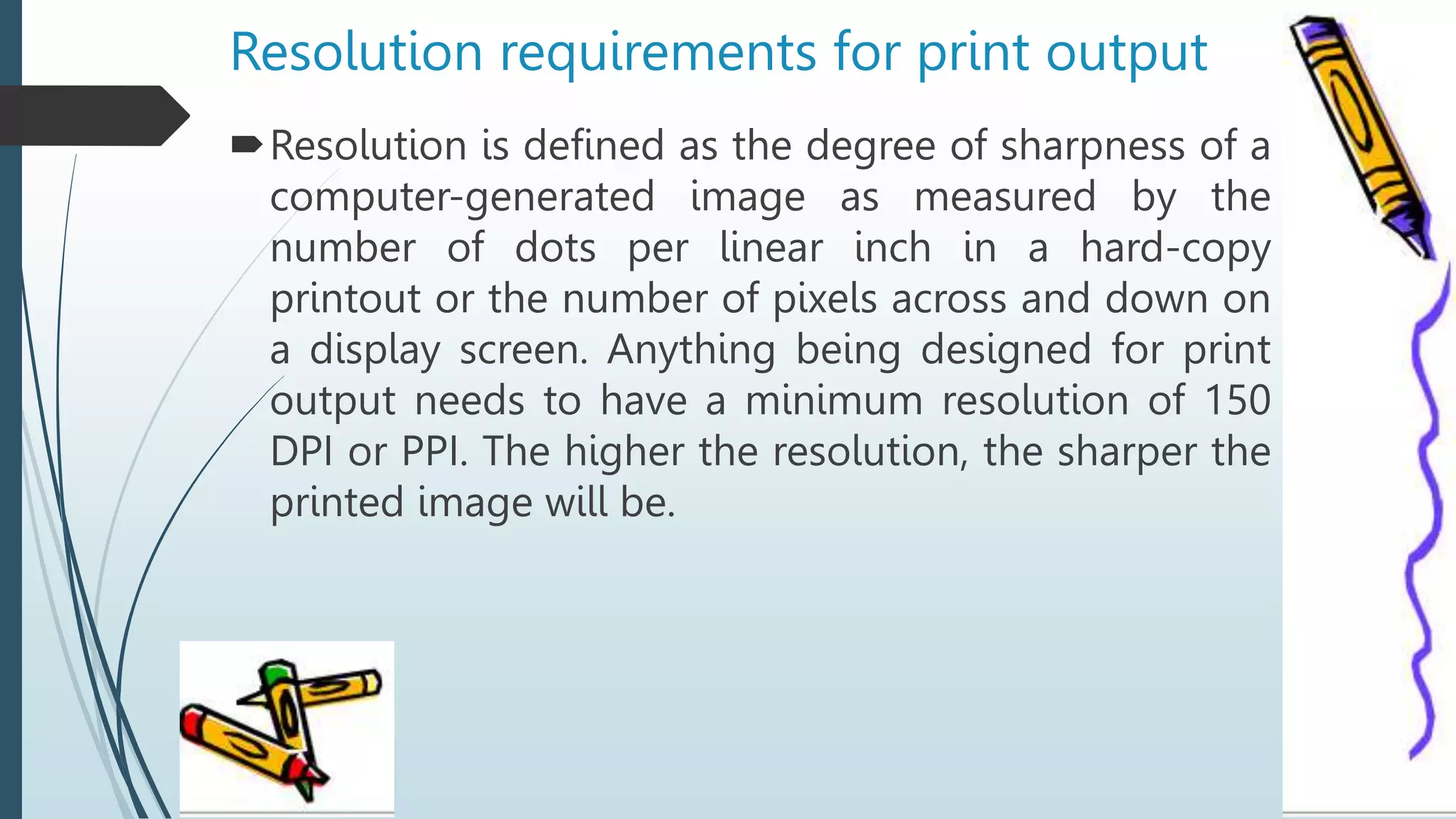 Resolution requirements for print output
Resolution is defined as the degree of sharpness of a
computer-generated image as measured by the
number of dots per linear inch in a hard-copy
printout or the number of pixels across and down on
a display screen. Anything being designed for print
output needs to have a minimum resolution of 150
DPI or PPI. The higher the resolution, the sharper the
printed image will be.
 