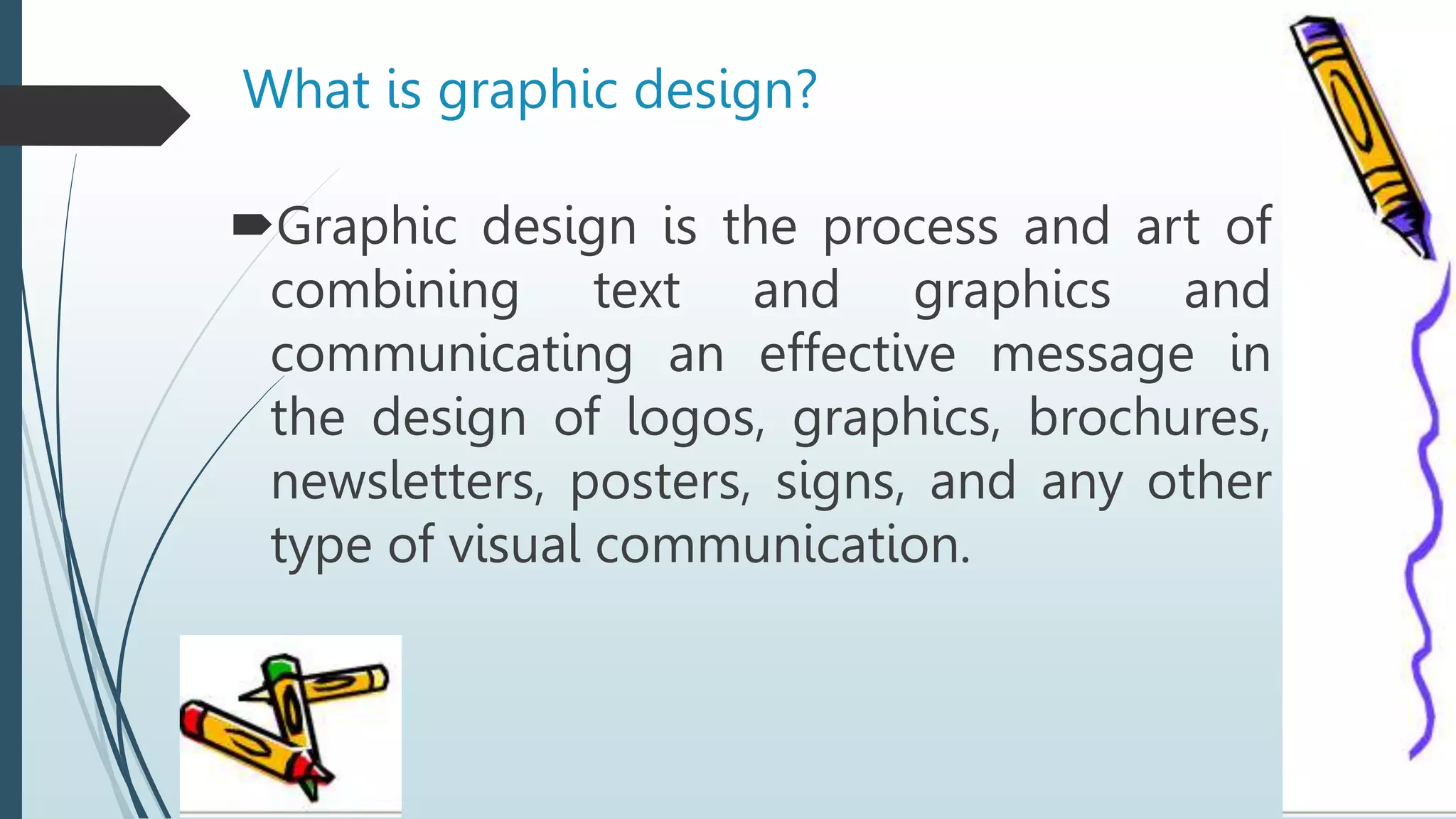 What is graphic design?
Graphic design is the process and art of
combining text and graphics and
communicating an effective message in
the design of logos, graphics, brochures,
newsletters, posters, signs, and any other
type of visual communication.
 