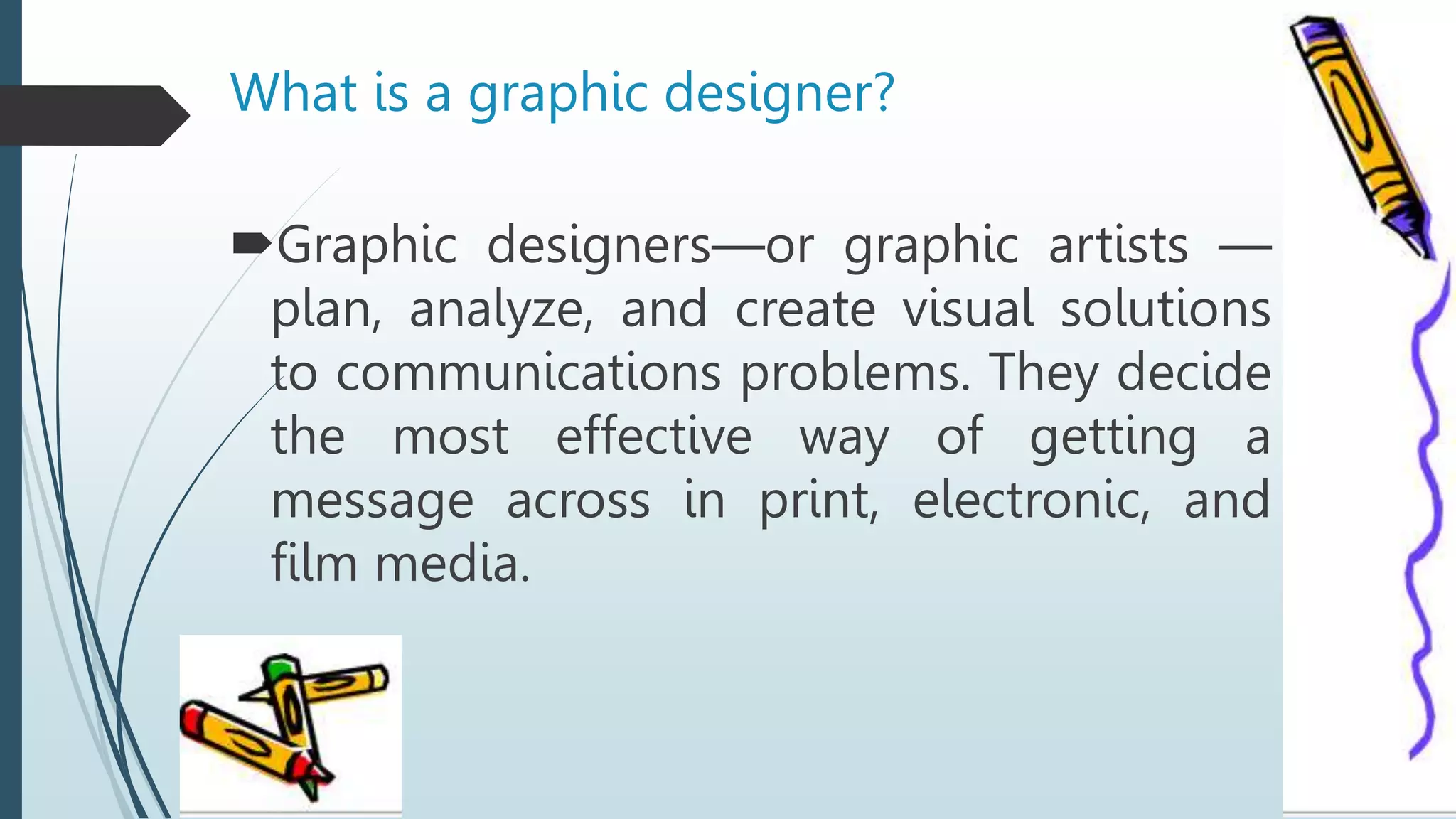 What is a graphic designer?
Graphic designers—or graphic artists —
plan, analyze, and create visual solutions
to communications problems. They decide
the most effective way of getting a
message across in print, electronic, and
film media.
 