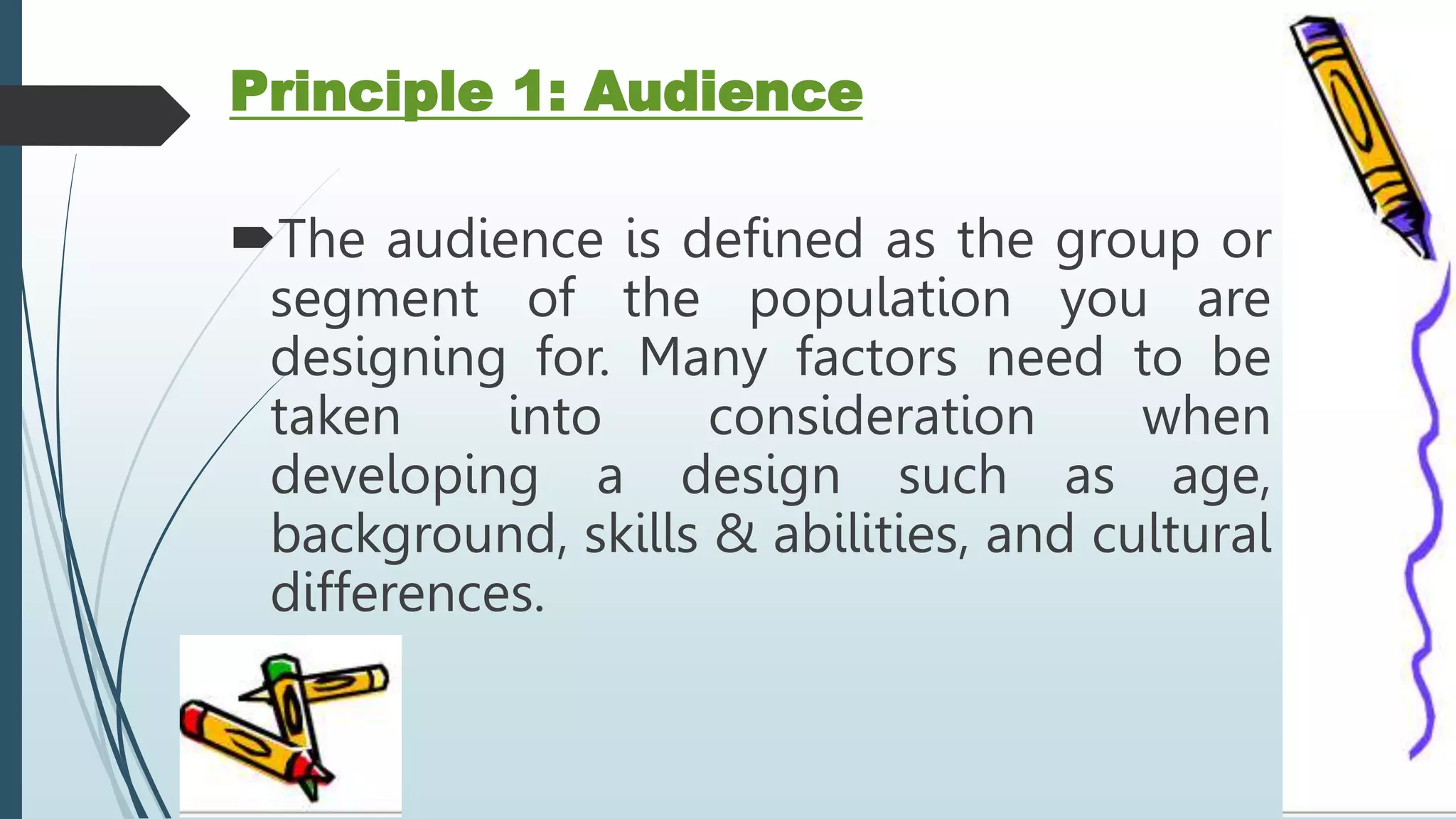 Principle 1: Audience
The audience is defined as the group or
segment of the population you are
designing for. Many factors need to be
taken into consideration when
developing a design such as age,
background, skills & abilities, and cultural
differences.
 