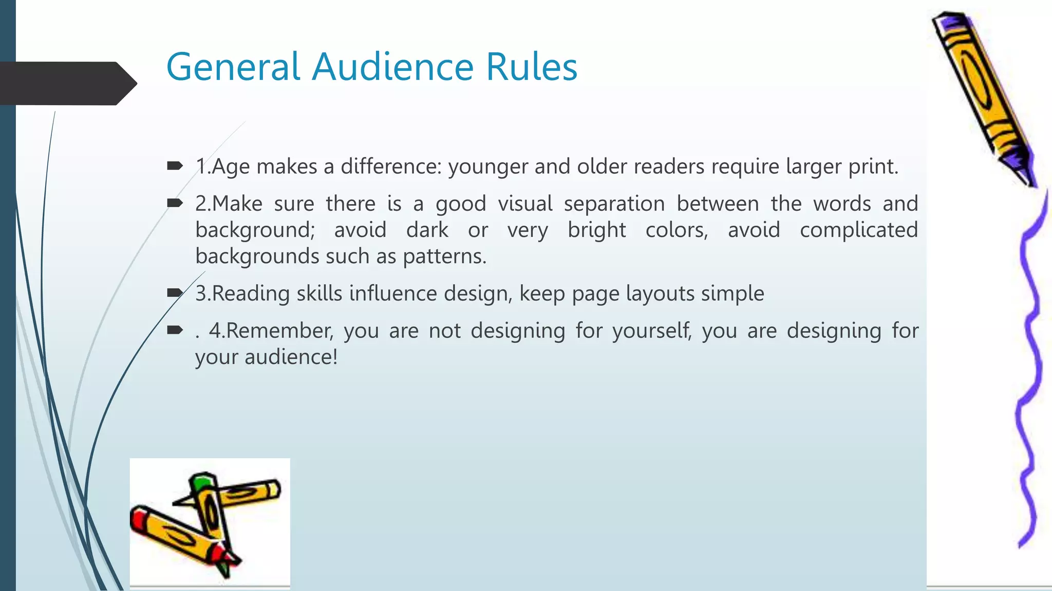 General Audience Rules
 1.Age makes a difference: younger and older readers require larger print.
 2.Make sure there is a good visual separation between the words and
background; avoid dark or very bright colors, avoid complicated
backgrounds such as patterns.
 3.Reading skills influence design, keep page layouts simple
 . 4.Remember, you are not designing for yourself, you are designing for
your audience!
 