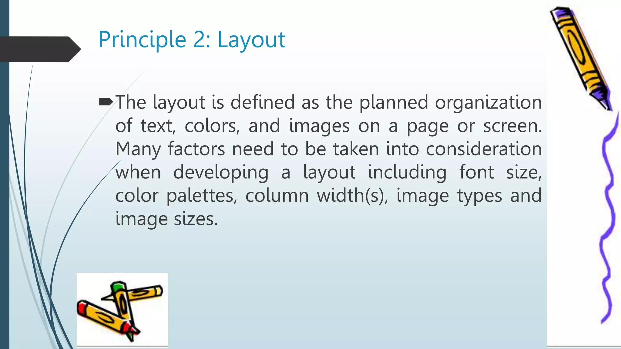 Principle 2: Layout
The layout is defined as the planned organization
of text, colors, and images on a page or screen.
Many factors need to be taken into consideration
when developing a layout including font size,
color palettes, column width(s), image types and
image sizes.
 