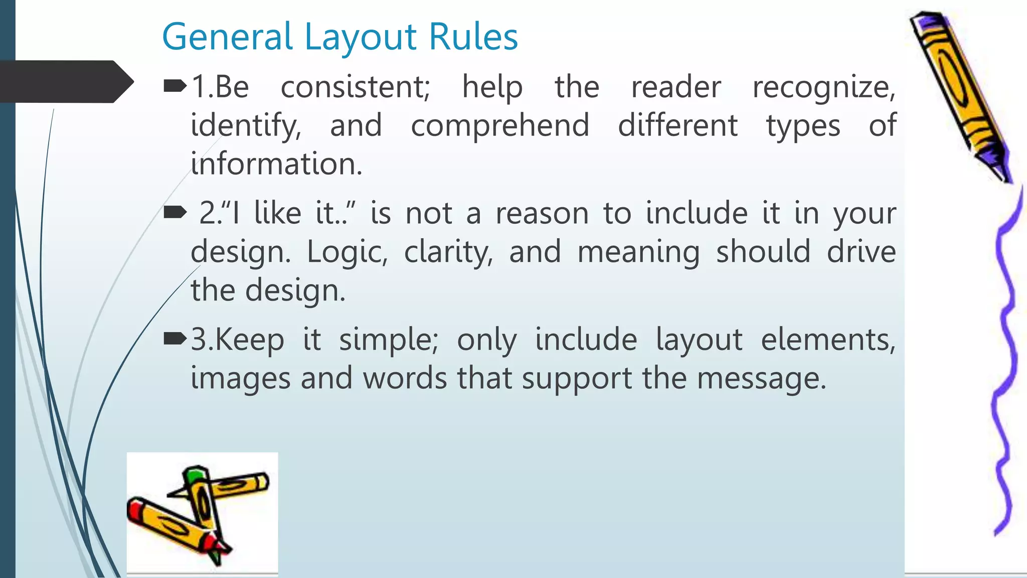 General Layout Rules
1.Be consistent; help the reader recognize,
identify, and comprehend different types of
information.
 2.“I like it..” is not a reason to include it in your
design. Logic, clarity, and meaning should drive
the design.
3.Keep it simple; only include layout elements,
images and words that support the message.
 