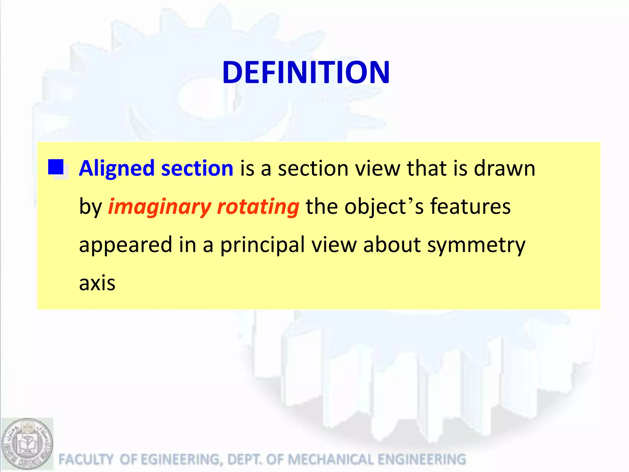 DEFINITION

Aligned section is a section view that is drawn
by imaginary rotating the object’s features
appeared in a principal view about symmetry
axis
 