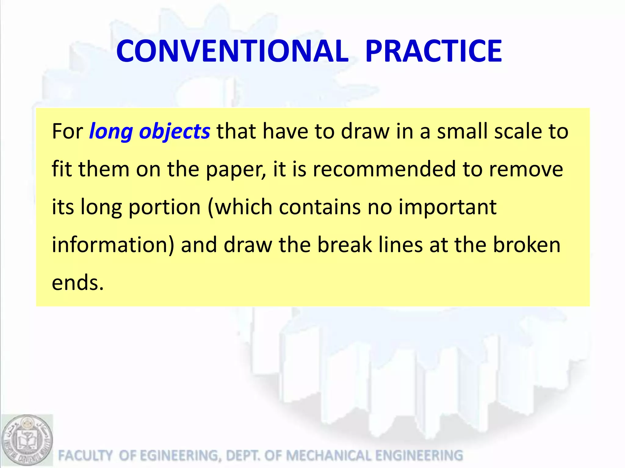 CONVENTIONAL PRACTICE

For long objects that have to draw in a small scale to
fit them on the paper, it is recommended to remove
its long portion (which contains no important
information) and draw the break lines at the broken
ends.
 