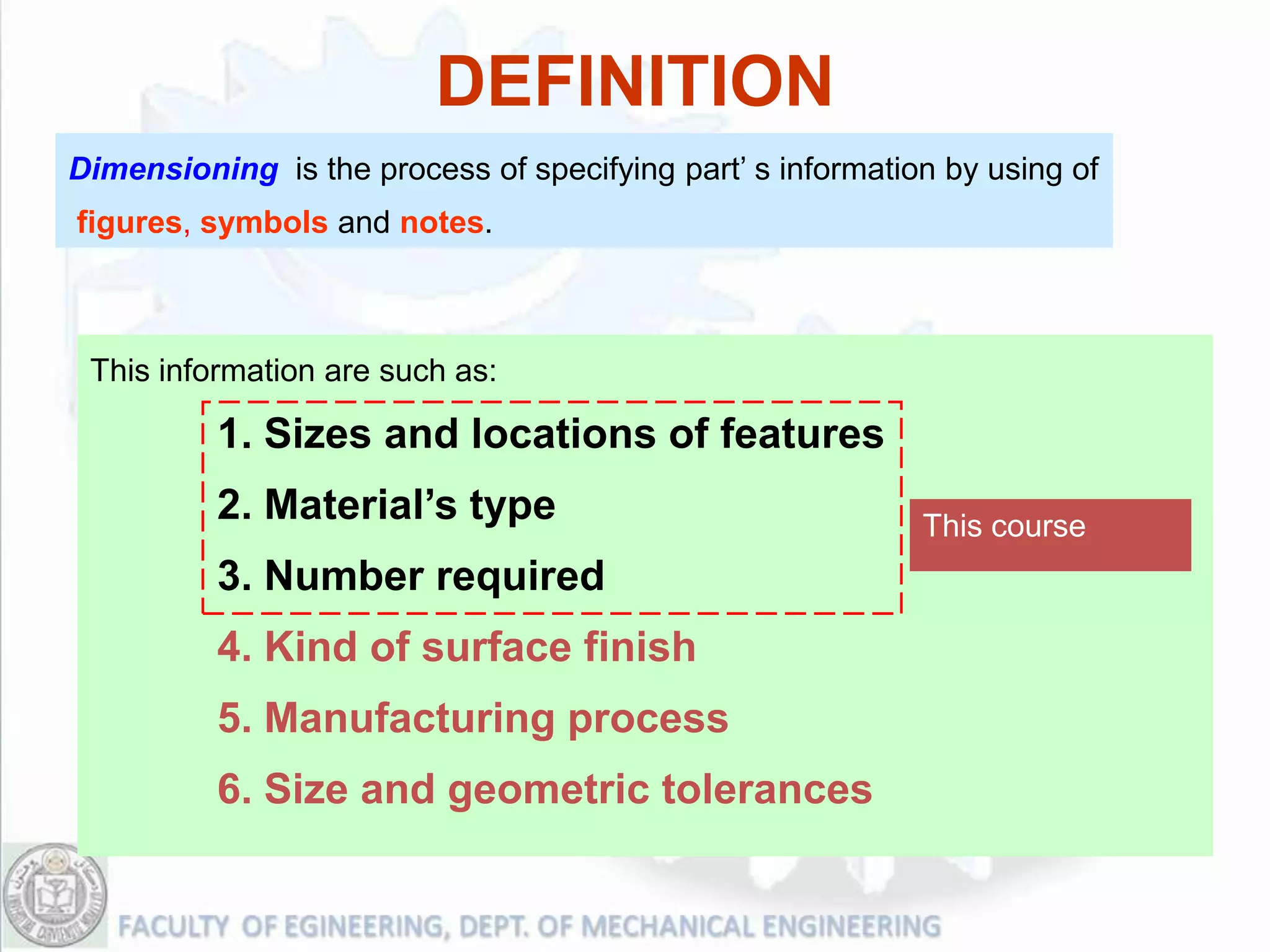 DEFINITION
Dimensioning is the process of specifying part’ s information by using of
figures, symbols and notes.



 This information are such as:

          1. Sizes and locations of features
          2. Material’s type                                This course
          3. Number required
          4. Kind of surface finish
          5. Manufacturing process
          6. Size and geometric tolerances
 