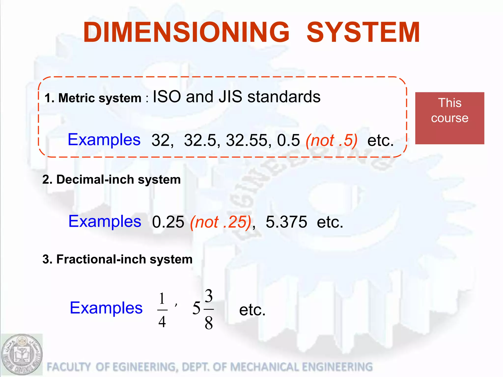 DIMENSIONING SYSTEM

1. Metric system : ISO   and JIS standards         This
                                                  course
    Examples 32, 32.5, 32.55, 0.5 (not .5) etc.

2. Decimal-inch system


    Examples 0.25 (not .25), 5.375 etc.

3. Fractional-inch system


             1       ,     3
    Examples             5     etc.
             4             8
 