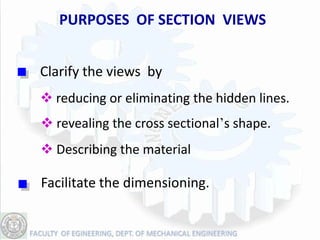 PURPOSES OF SECTION VIEWS


Clarify the views by
 reducing or eliminating the hidden lines.
 revealing the cross sectional’s shape.
 Describing the material

Facilitate the dimensioning.
 