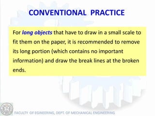 CONVENTIONAL PRACTICE

For long objects that have to draw in a small scale to
fit them on the paper, it is recommended to remove
its long portion (which contains no important
information) and draw the break lines at the broken
ends.
 