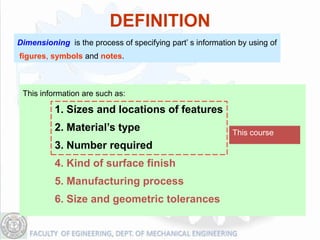 DEFINITION
Dimensioning is the process of specifying part’ s information by using of
figures, symbols and notes.



 This information are such as:

          1. Sizes and locations of features
          2. Material’s type                                This course
          3. Number required
          4. Kind of surface finish
          5. Manufacturing process
          6. Size and geometric tolerances
 