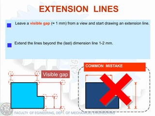 EXTENSION LINES
Leave a visible gap (≈ 1 mm) from a view and start drawing an extension line.




Extend the lines beyond the (last) dimension line 1-2 mm.




                                         COMMON MISTAKE

                Visible gap
 