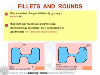 FILLETS AND ROUNDS
 Give the radius of a typical fillet only by using a
 local note.


 If all fillets and rounds are uniform in size,
 dimension may be omitted, but it is necessary to
 add the note “ All fillets and round are Rxx. ”




                   R6.5                                                        R12




                                              NOTE:
NOTE:                                         All fillets and round are R6.5
All fillets and round are R6.5                unless otherwise specified.

                           Drawing sheet
 