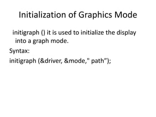 Initialization of Graphics Mode
initigraph () it is used to initialize the display
into a graph mode.
Syntax:
initigraph (&driver, &mode," path”);
 
