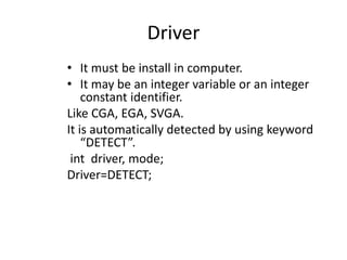 Driver
• It must be install in computer.
• It may be an integer variable or an integer
constant identifier.
Like CGA, EGA, SVGA.
It is automatically detected by using keyword
“DETECT”.
int driver, mode;
Driver=DETECT;
 