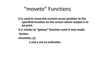 “moveto” Functions
It is used to move the current cursor position to the
specified location on the screen where output is to
be print.
It is similar to “gotoxy” function used in text mode.
Syntax:
moveto(x, y);
x and y are co-ordinates.
 