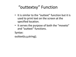 “outtextxy” Function
• It is similar to the “outtext” function but it is
used to print text on the screen at the
specified location.
• It serves the purpose of both the “moveto”
and “outtext” functions.
Syntax:
outtext(x,y,string);
 