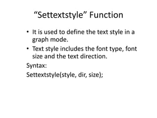 “Settextstyle” Function
• It is used to define the text style in a
graph mode.
• Text style includes the font type, font
size and the text direction.
Syntax:
Settextstyle(style, dir, size);
 