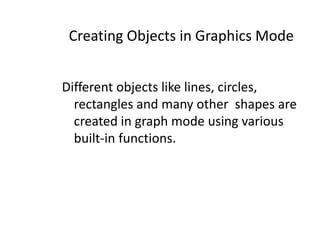 Creating Objects in Graphics Mode
Different objects like lines, circles,
rectangles and many other shapes are
created in graph mode using various
built-in functions.
 