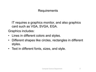 Requirements
IT requires a graphics monitor, and also graphics
card such as VGA, SVGA, EGA.
Graphics includes:
• Lines in different colors and styles.
• Different shapes like circles, rectangles in different
styles.
• Text in different fonts, sizes, and style.
3Computer Science Department
 