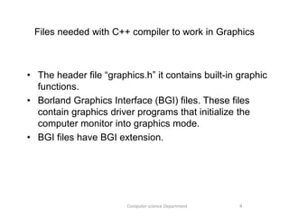 Files needed with C++ compiler to work in Graphics
• The header file “graphics.h” it contains built-in graphic
functions.
• Borland Graphics Interface (BGI) files. These files
contain graphics driver programs that initialize the
computer monitor into graphics mode.
• BGI files have BGI extension.
4Computer science Department
 