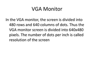 VGA Monitor
In the VGA monitor, the screen is divided into
480 rows and 640 columns of dots. Thus the
VGA monitor screen is divided into 640x480
pixels. The number of dots per inch is called
resolution of the screen
 