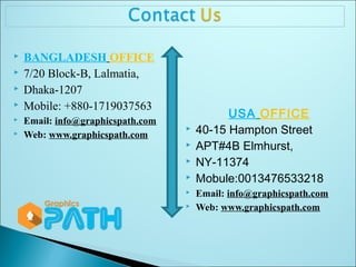  BANGLADESH OFFICE 
 7/20 Block-B, Lalmatia, 
 Dhaka-1207 
 Mobile: +880-1719037563 
 Email: info@graphicspath.com 
 Web: www.graphicspath.com 
USA OFFICE 
 40-15 Hampton Street 
 APT#4B Elmhurst, 
 NY-11374 
 Mobule:0013476533218 
 Email: info@graphicspath.com 
 Web: www.graphicspath.com 
 