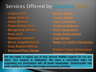  CClliippppiinngg PPaatthh 
 IImmaaggee MMaasskkiinngg 
 PPhhoottoo RReettoouucchh 
 PPhhoottoo MMaanniippuullaattiioonn 
 BBaacckkggrroouunndd RReemmoovvee 
 NNeecckk JJooiinntt 
 RReefflleeccttiioonn SShhaaddooww 
 MMiirrrroorr IImmaaggeeRReefflleeccttiioonn 
 DDrroopp SShhaaddooww MMaakkiinngg 
 Brochure/Flyer Design 
 Banner Design 
 Vector Design 
 Color Correction 
 Photshop Masking 
 Photo Restoration 
 Image Enhancement 
 Logo Design 
 Raster To Vactor Conversion 
 
WWeebbssiittee IImmaaggee OOppttiimmiizzaattiioonn 
 Catalog Design Service 
WWee aarree rreeaaddyy ttoo aassssiisstt yyoouu ooff aannyy sseerrvviiccee rreellaatteedd ssuuppppoorrtt ffoorr oouurr aannyy 
cclliieenntt.. OOuurr ssuuppppoorrtt iiss ddeeddiiccaatteedd,, WWee hhaavvee aa ccoommmmiitttteedd tteeaamm ffoorr 
ssuuppppoorrttiinngg oouurr ppuurrcchhaasseerrss wwiitthh aallll eemmaaiill nneecceessssiittiieess.. GGrraapphhiiccssppaatthh hhaass 
ggiivveenn pprriioorriittyy ttoo ccoonnffiirrmm bbeesstt iimmaaggee pprroocceessssiinngg sseerrvviicceess.. 
WWee aarree rreeaaddyy ttoo aassssiisstt yyoouu ooff aannyy sseerrvviiccee rreellaatteedd ssuuppppoorrtt ffoorr oouurr aannyy 
cclliieenntt.. OOuurr ssuuppppoorrtt iiss ddeeddiiccaatteedd,, WWee hhaavvee aa ccoommmmiitttteedd tteeaamm ffoorr 
ssuuppppoorrttiinngg oouurr ppuurrcchhaasseerrss wwiitthh aallll eemmaaiill nneecceessssiittiieess.. GGrraapphhiiccssppaatthh hhaass 
ggiivveenn pprriioorriittyy ttoo ccoonnffiirrmm bbeesstt iimmaaggee pprroocceessssiinngg sseerrvviicceess.. 
 