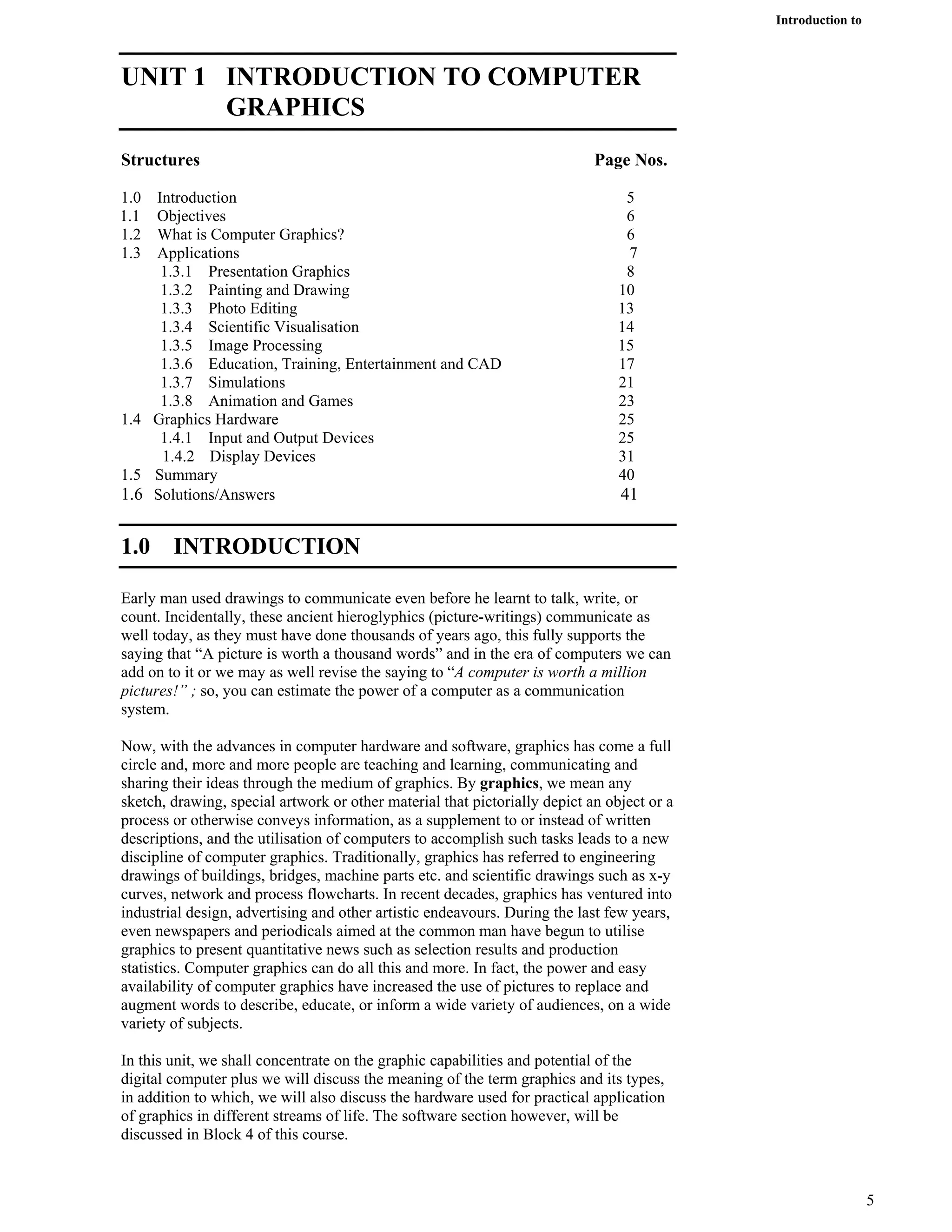 Introduction to
Computer Graphics
UNIT 1 INTRODUCTION TO COMPUTER
GRAPHICS
Structures Page Nos.
1.0 Introduction 5
1.1 Objectives 6
1.2 What is Computer Graphics? 6
1.3 Applications 7
1.3.1 Presentation Graphics 8
1.3.2 Painting and Drawing 10
1.3.3 Photo Editing 13
1.3.4 Scientific Visualisation 14
1.3.5 Image Processing 15
1.3.6 Education, Training, Entertainment and CAD 17
1.3.7 Simulations 21
1.3.8 Animation and Games 23
1.4 Graphics Hardware 25
1.4.1 Input and Output Devices 25
1.4.2 Display Devices 31
1.5 Summary 40
1.6 Solutions/Answers 41
1.0 INTRODUCTION
Early man used drawings to communicate even before he learnt to talk, write, or
count. Incidentally, these ancient hieroglyphics (picture-writings) communicate as
well today, as they must have done thousands of years ago, this fully supports the
saying that “A picture is worth a thousand words” and in the era of computers we can
add on to it or we may as well revise the saying to “A computer is worth a million
pictures!” ; so, you can estimate the power of a computer as a communication
system.
Now, with the advances in computer hardware and software, graphics has come a full
circle and, more and more people are teaching and learning, communicating and
sharing their ideas through the medium of graphics. By graphics, we mean any
sketch, drawing, special artwork or other material that pictorially depict an object or a
process or otherwise conveys information, as a supplement to or instead of written
descriptions, and the utilisation of computers to accomplish such tasks leads to a new
discipline of computer graphics. Traditionally, graphics has referred to engineering
drawings of buildings, bridges, machine parts etc. and scientific drawings such as x-y
curves, network and process flowcharts. In recent decades, graphics has ventured into
industrial design, advertising and other artistic endeavours. During the last few years,
even newspapers and periodicals aimed at the common man have begun to utilise
graphics to present quantitative news such as selection results and production
statistics. Computer graphics can do all this and more. In fact, the power and easy
availability of computer graphics have increased the use of pictures to replace and
augment words to describe, educate, or inform a wide variety of audiences, on a wide
variety of subjects.
In this unit, we shall concentrate on the graphic capabilities and potential of the
digital computer plus we will discuss the meaning of the term graphics and its types,
in addition to which, we will also discuss the hardware used for practical application
of graphics in different streams of life. The software section however, will be
discussed in Block 4 of this course.
5
 