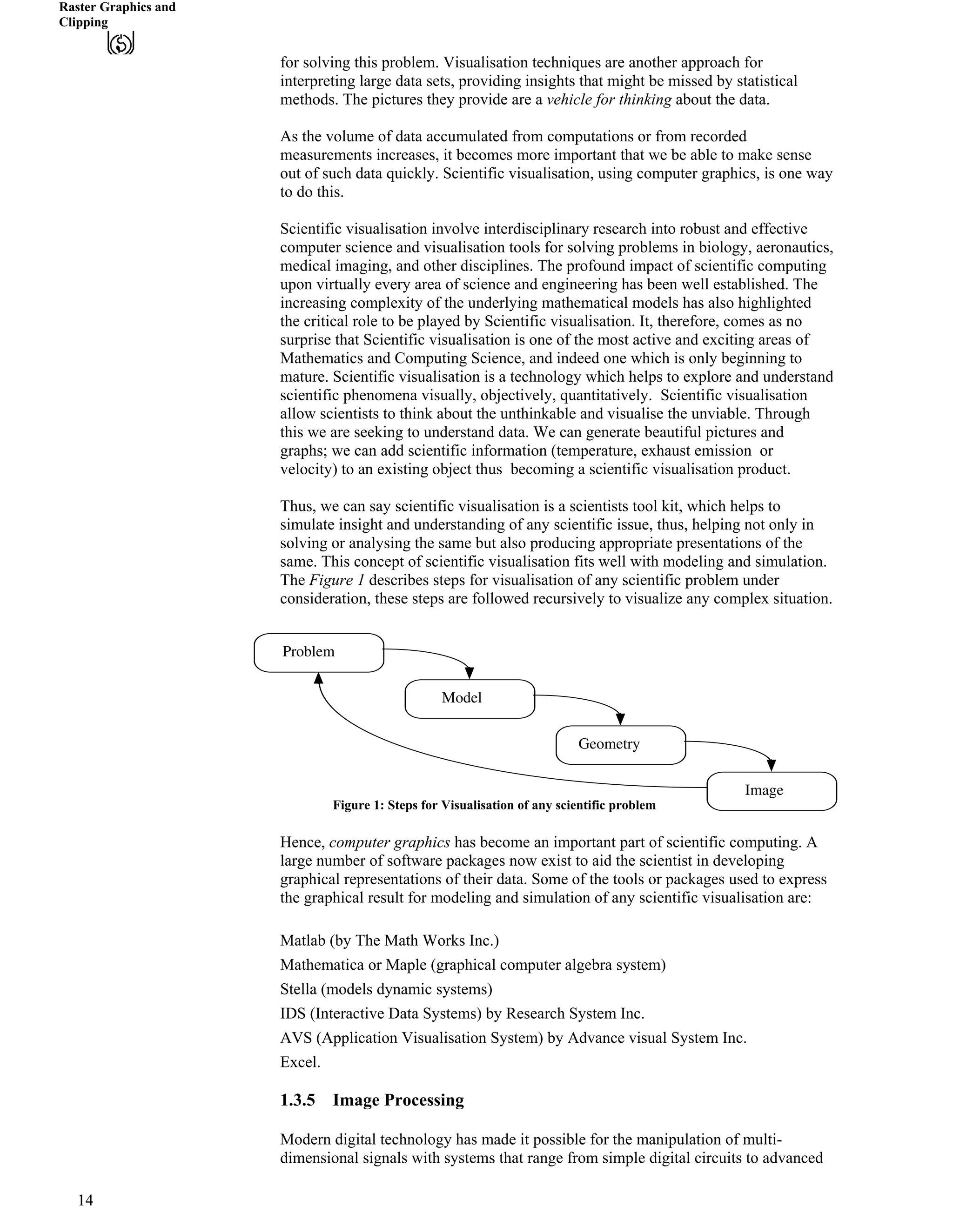 Raster Graphics and
Clipping
for solving this problem. Visualisation techniques are another approach for
interpreting large data sets, providing insights that might be missed by statistical
methods. The pictures they provide are a vehicle for thinking about the data. "
As the volume of data accumulated from computations or from recorded
measurements increases, it becomes more important that we be able to make sense
out of such data quickly. Scientific visualisation, using computer graphics, is one way
to do this.
Scientific visualisation involve interdisciplinary research into robust and effective
computer science and visualisation tools for solving problems in biology, aeronautics,
medical imaging, and other disciplines. The profound impact of scientific computing
upon virtually every area of science and engineering has been well established. The
increasing complexity of the underlying mathematical models has also highlighted
the critical role to be played by Scientific visualisation. It, therefore, comes as no
surprise that Scientific visualisation is one of the most active and exciting areas of
Mathematics and Computing Science, and indeed one which is only beginning to
mature. Scientific visualisation is a technology which helps to explore and understand
scientific phenomena visually, objectively, quantitatively. Scientific visualisation
allow scientists to think about the unthinkable and visualise the unviable. Through
this we are seeking to understand data. We can generate beautiful pictures and
graphs; we can add scientific information (temperature, exhaust emission or
velocity) to an existing object thus becoming a scientific visualisation product.
Thus, we can say scientific visualisation is a scientists tool kit, which helps to
simulate insight and understanding of any scientific issue, thus, helping not only in
solving or analysing the same but also producing appropriate presentations of the
same. This concept of scientific visualisation fits well with modeling and simulation.
The Figure 1 describes steps for visualisation of any scientific problem under
consideration, these steps are followed recursively to visualize any complex situation.
Problem
Model
Geometry
Image
Figure 1: Steps for Visualisation of any scientific problem
Hence, computer graphics has become an important part of scientific computing. A
large number of software packages now exist to aid the scientist in developing
graphical representations of their data. Some of the tools or packages used to express
the graphical result for modeling and simulation of any scientific visualisation are:
Matlab (by The Math Works Inc.)
Mathematica or Maple (graphical computer algebra system)
Stella (models dynamic systems)
IDS (Interactive Data Systems) by Research System Inc.
AVS (Application Visualisation System) by Advance visual System Inc.
Excel.
1.3.5 Image Processing
Modern digital technology has made it possible for the manipulation of multi-
dimensional signals with systems that range from simple digital circuits to advanced
14
 