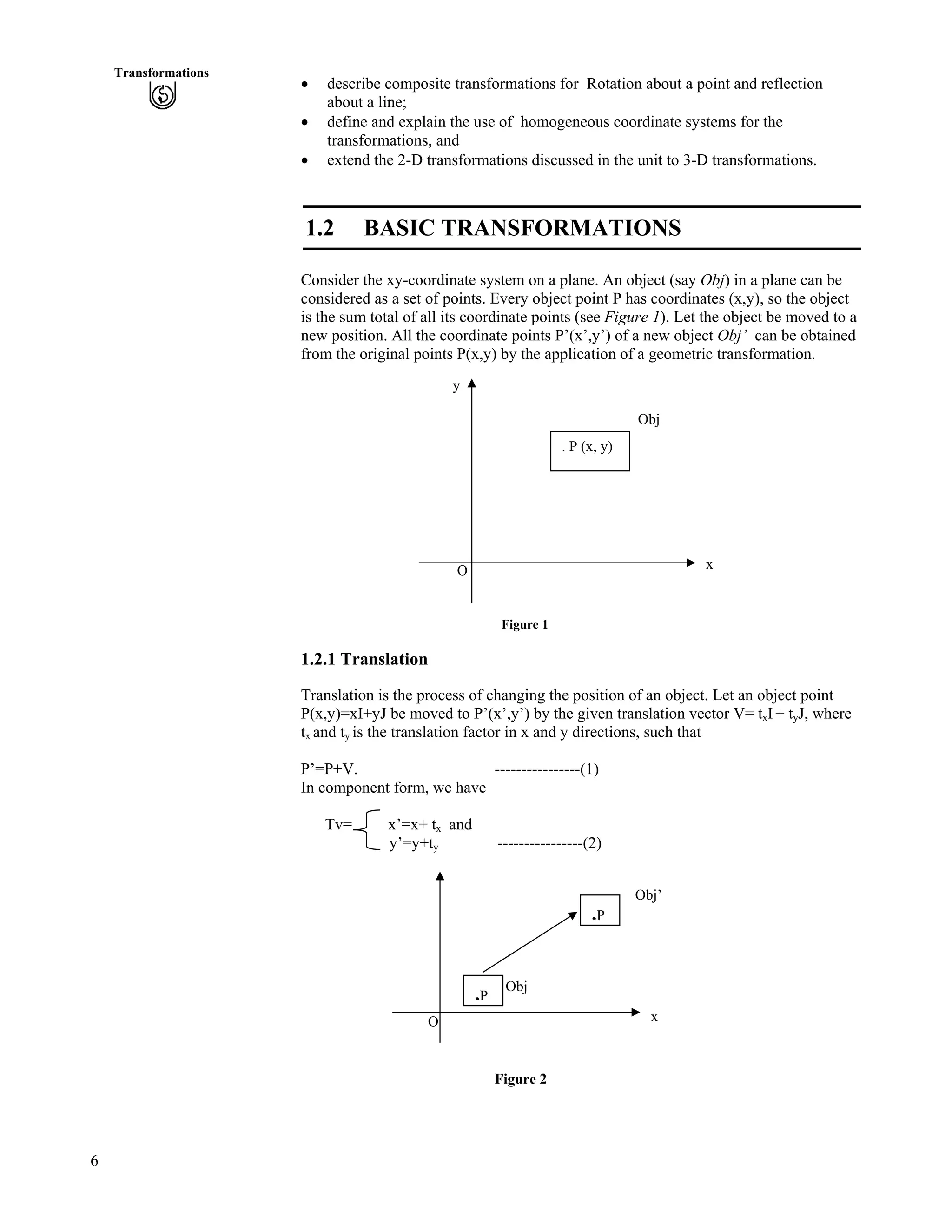 6
Transformations
‚ describe composite transformations for Rotation about a point and reflection
about a line;
‚ define and explain the use of homogeneous coordinate systems for the
transformations, and
‚ extend the 2-D transformations discussed in the unit to 3-D transformations.
1.2 BASIC TRANSFORMATIONS
Consider the xy-coordinate system on a plane. An object (say Obj) in a plane can be
considered as a set of points. Every object point P has coordinates (x,y), so the object
is the sum total of all its coordinate points (see Figure 1). Let the object be moved to a
new position. All the coordinate points P’(x’,y’) of a new object Obj’ can be obtained
from the original points P(x,y) by the application of a geometric transformation.
y
O
Obj
. P (x, y)
x
Figure 1
1.2.1 Translation
Translation is the process of changing the position of an object. Let an object point
P(x,y)=xI+yJ be moved to P’(x’,y’) by the given translation vector V= txI + tyJ, where
tx and ty is the translation factor in x and y directions, such that
P’=P+V. ----------------(1)
In component form, we have
Tv= x’=x+ tx and
y’=y+ty ----------------(2)
Obj
.P
O
Obj’
.P
x
Figure 2
 