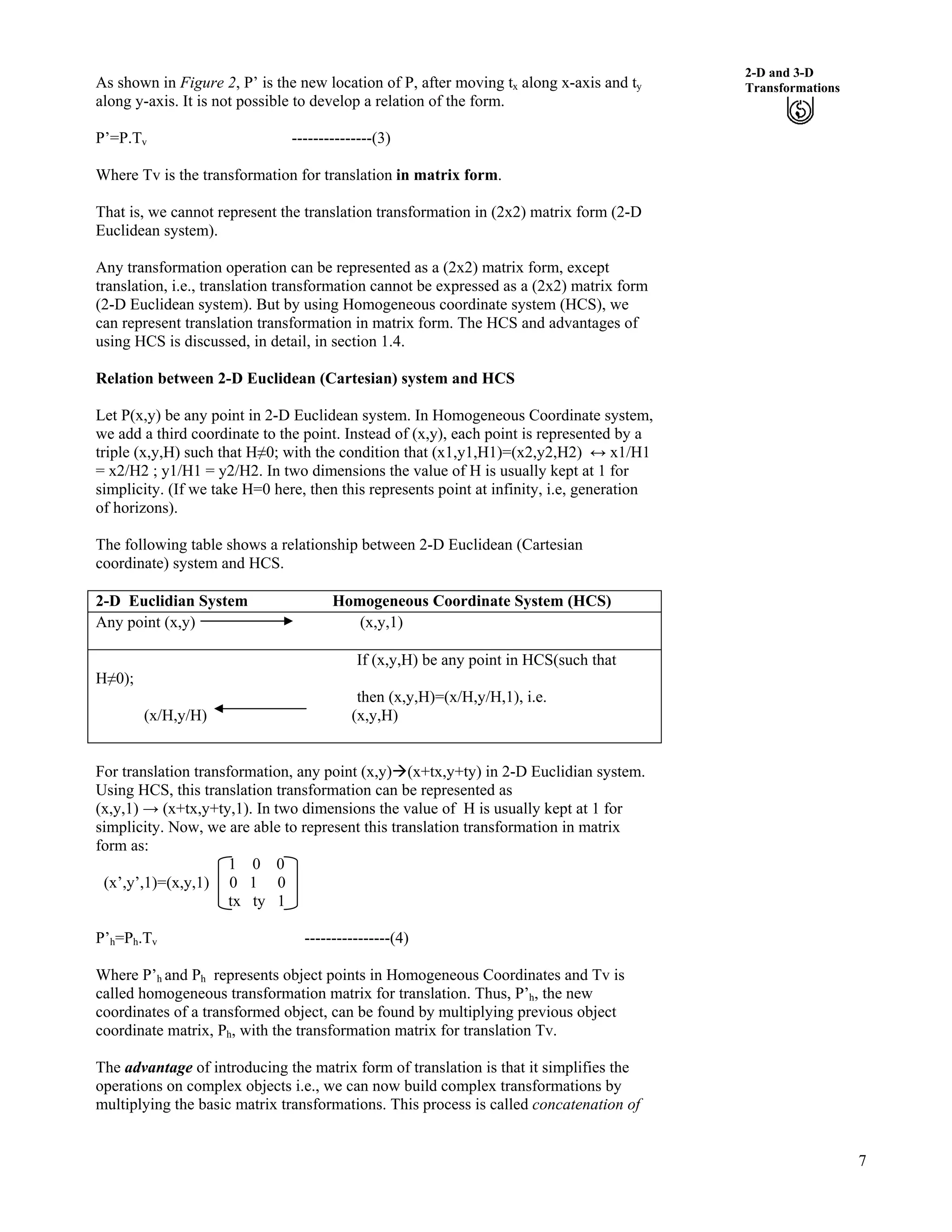 7
2-D and 3-D
TransformationsAs shown in Figure 2, P’ is the new location of P, after moving tx along x-axis and ty
along y-axis. It is not possible to develop a relation of the form.
P’=P.Tv ---------------(3)
Where Tv is the transformation for translation in matrix form.
That is, we cannot represent the translation transformation in (2x2) matrix form (2-D
Euclidean system).
Any transformation operation can be represented as a (2x2) matrix form, except
translation, i.e., translation transformation cannot be expressed as a (2x2) matrix form
(2-D Euclidean system). But by using Homogeneous coordinate system (HCS), we
can represent translation transformation in matrix form. The HCS and advantages of
using HCS is discussed, in detail, in section 1.4.
Relation between 2-D Euclidean (Cartesian) system and HCS
Let P(x,y) be any point in 2-D Euclidean system. In Homogeneous Coordinate system,
we add a third coordinate to the point. Instead of (x,y), each point is represented by a
triple (x,y,H) such that HŒ0; with the condition that (x1,y1,H1)=(x2,y2,H2) u x1/H1
= x2/H2 ; y1/H1 = y2/H2. In two dimensions the value of H is usually kept at 1 for
simplicity. (If we take H=0 here, then this represents point at infinity, i.e, generation
of horizons).
The following table shows a relationship between 2-D Euclidean (Cartesian
coordinate) system and HCS.
2-D Euclidian System Homogeneous Coordinate System (HCS)
Any point (x,y) (x,y,1)
If (x,y,H) be any point in HCS(such that
HŒ0);
then (x,y,H)=(x/H,y/H,1), i.e.
(x/H,y/H) (x,y,H)
For translation transformation, any point (x,y)å(x+tx,y+ty) in 2-D Euclidian system.
Using HCS, this translation transformation can be represented as
(x,y,1) s (x+tx,y+ty,1). In two dimensions the value of H is usually kept at 1 for
simplicity. Now, we are able to represent this translation transformation in matrix
form as:
1 0 0
(x’,y’,1)=(x,y,1) 0 1 0
tx ty 1
P’h=Ph.Tv ----------------(4)
Where P’h and Ph represents object points in Homogeneous Coordinates and Tv is
called homogeneous transformation matrix for translation. Thus, P’h, the new
coordinates of a transformed object, can be found by multiplying previous object
coordinate matrix, Ph, with the transformation matrix for translation Tv.
The advantage of introducing the matrix form of translation is that it simplifies the
operations on complex objects i.e., we can now build complex transformations by
multiplying the basic matrix transformations. This process is called concatenation of
 