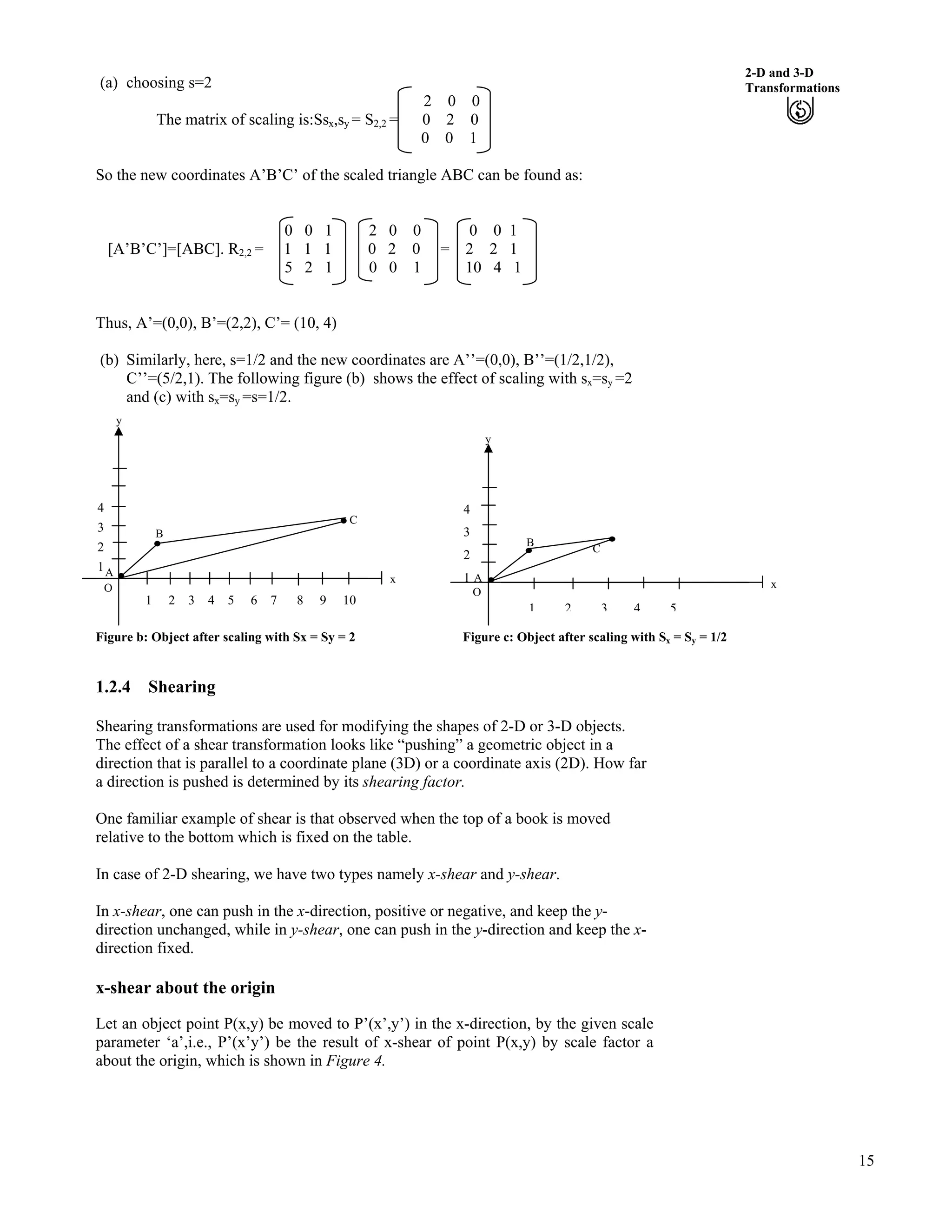 15
2-D and 3-D
Transformations(a) choosing s=2
2 0 0
The matrix of scaling is:Ssx,sy = S2,2 = 0 2 0
0 0 1
So the new coordinates A’B’C’ of the scaled triangle ABC can be found as:
0 0 1 2 0 0 0 0 1
[A’B’C’]=[ABC]. R2,2 = 1 1 1 0 2 0 = 2 2 1
5 2 1 0 0 1 10 4 1
Thus, A’=(0,0), B’=(2,2), C’= (10, 4)
(b) Similarly, here, s=1/2 and the new coordinates are A’’=(0,0), B’’=(1/2,1/2),
C’’=(5/2,1). The following figure (b) shows the effect of scaling with sx=sy =2
and (c) with sx=sy =s=1/2.
y
1 2 3 4 5 6 7 8 9 10
O
C
A
4
3
2
1
B
y
1 2 3 4 5
C
A
O
4
3
2
1
B
x x
Figure b: Object after scaling with Sx = Sy = 2 Figure c: Object after scaling with Sx = Sy = 1/2
1.2.4 Shearing
Shearing transformations are used for modifying the shapes of 2-D or 3-D objects.
The effect of a shear transformation looks like “pushing” a geometric object in a
direction that is parallel to a coordinate plane (3D) or a coordinate axis (2D). How far
a direction is pushed is determined by its shearing factor.
One familiar example of shear is that observed when the top of a book is moved
relative to the bottom which is fixed on the table.
In case of 2-D shearing, we have two types namely x-shear and y-shear.
In x-shear, one can push in the x-direction, positive or negative, and keep the y-
direction unchanged, while in y-shear, one can push in the y-direction and keep the x-
direction fixed.
x-shear about the origin
Let an object point P(x,y) be moved to P’(x’,y’) in the x-direction, by the given scale
parameter ‘a’,i.e., P’(x’y’) be the result of x-shear of point P(x,y) by scale factor a
about the origin, which is shown in Figure 4.
 