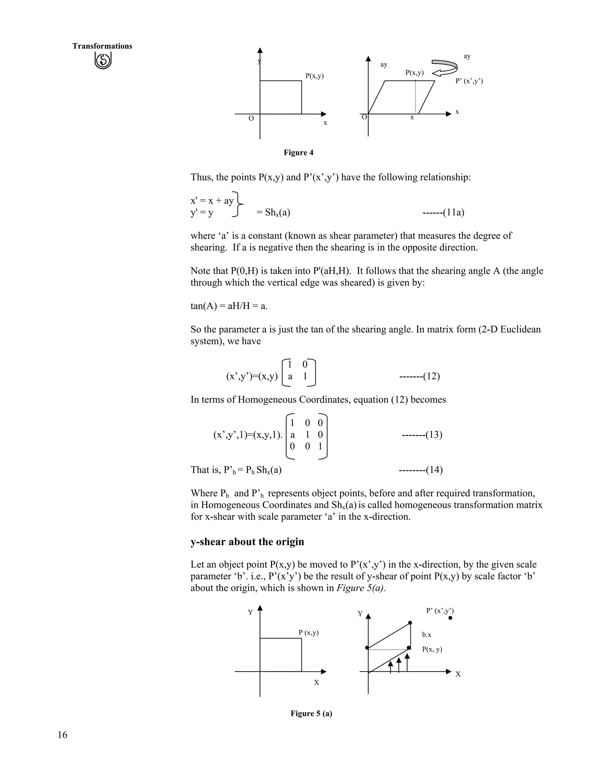 16
Transformations
P(x,y)
ay
P’ (x’,y’)
x
x
y
ay
P(x,y)
OO
x
Figure 4
Thus, the points P(x,y) and P’(x’,y’) have the following relationship:
x' = x + ay
y' = y = Shx(a) ------(11a)
where ‘a’ is a constant (known as shear parameter) that measures the degree of
shearing. If a is negative then the shearing is in the opposite direction.
Note that P(0,H) is taken into P'(aH,H). It follows that the shearing angle A (the angle
through which the vertical edge was sheared) is given by:
tan(A) = aH/H = a.
So the parameter a is just the tan of the shearing angle. In matrix form (2-D Euclidean
system), we have
1 0
(x’,y’)=(x,y) a 1 -------(12)
In terms of Homogeneous Coordinates, equation (12) becomes
1 0 0
(x’,y’,1)=(x,y,1). a 1 0 -------(13)
0 0 1
That is, P’h = Ph Shx(a) --------(14)
Where Ph and P’h represents object points, before and after required transformation,
in Homogeneous Coordinates and Shx(a) is called homogeneous transformation matrix
for x-shear with scale parameter ‘a’ in the x-direction.
y-shear about the origin
Let an object point P(x,y) be moved to P’(x’,y’) in the x-direction, by the given scale
parameter ‘b’. i.e., P’(x’y’) be the result of y-shear of point P(x,y) by scale factor ‘b’
about the origin, which is shown in Figure 5(a).
P’ (x’,y’)Y Y
P (x,y) b.x
P(x, y)
X
X
Figure 5 (a)
 