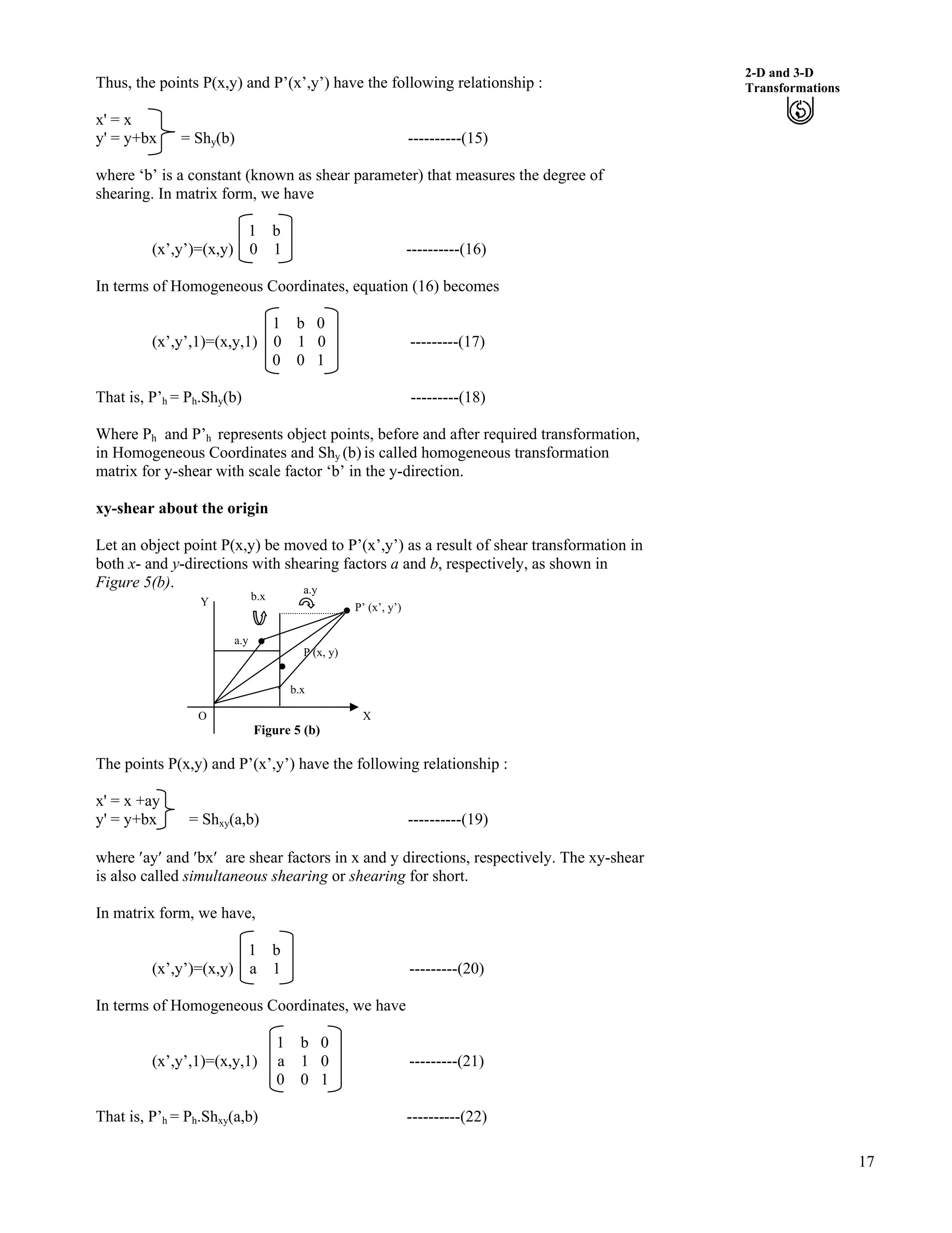 17
2-D and 3-D
TransformationsThus, the points P(x,y) and P’(x’,y’) have the following relationship :
x' = x
y' = y+bx = Shy(b) ----------(15)
where ‘b’ is a constant (known as shear parameter) that measures the degree of
shearing. In matrix form, we have
1 b
(x’,y’)=(x,y) 0 1 ----------(16)
In terms of Homogeneous Coordinates, equation (16) becomes
1 b 0
(x’,y’,1)=(x,y,1) 0 1 0 ---------(17)
0 0 1
That is, P’h = Ph.Shy(b) ---------(18)
Where Ph and P’h represents object points, before and after required transformation,
in Homogeneous Coordinates and Shy (b) is called homogeneous transformation
matrix for y-shear with scale factor ‘b’ in the y-direction.
xy-shear about the origin
Let an object point P(x,y) be moved to P’(x’,y’) as a result of shear transformation in
both x- and y-directions with shearing factors a and b, respectively, as shown in
Figure 5(b).
Figure 5 (b)
The points P(x,y) and P’(x’,y’) have the following relationship :
x' = x +ay
y' = y+bx = Shxy(a,b) ----------(19)
where ¦ay¦ and ¦bx¦ are shear factors in x and y directions, respectively. The xy-shear
is also called simultaneous shearing or shearing for short.
In matrix form, we have,
1 b
(x’,y’)=(x,y) a 1 ---------(20)
In terms of Homogeneous Coordinates, we have
1 b 0
(x’,y’,1)=(x,y,1) a 1 0 ---------(21)
0 0 1
O
Y
b.x
P (x, y)
a.y
b.x
a.y
P’ (x’, y’)
X
That is, P’h = Ph.Shxy(a,b) ----------(22)
 