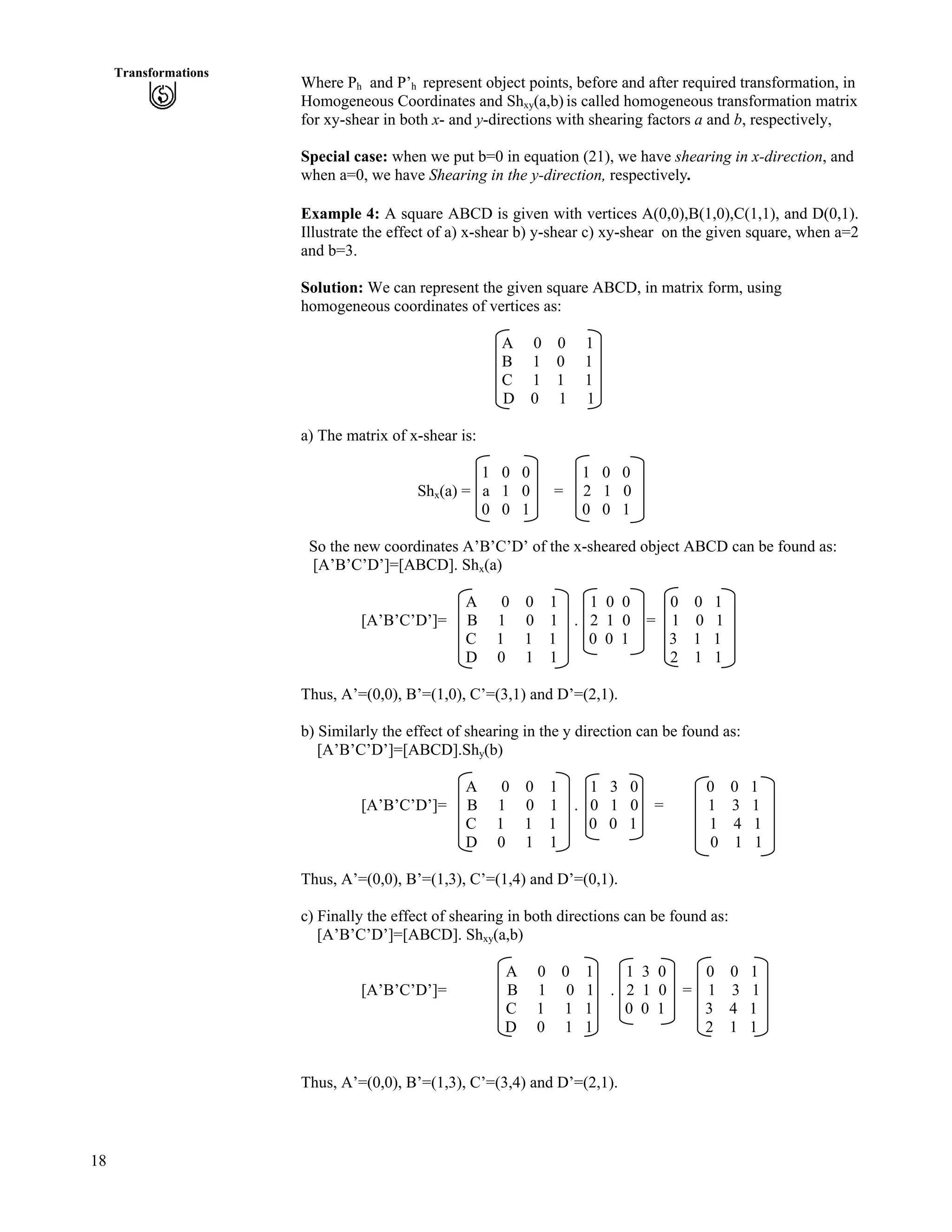 18
Transformations
Where Ph and P’h represent object points, before and after required transformation, in
Homogeneous Coordinates and Shxy(a,b) is called homogeneous transformation matrix
for xy-shear in both x- and y-directions with shearing factors a and b, respectively,
Special case: when we put b=0 in equation (21), we have shearing in x-direction, and
when a=0, we have Shearing in the y-direction, respectively.
Example 4: A square ABCD is given with vertices A(0,0),B(1,0),C(1,1), and D(0,1).
Illustrate the effect of a) x-shear b) y-shear c) xy-shear on the given square, when a=2
and b=3.
Solution: We can represent the given square ABCD, in matrix form, using
homogeneous coordinates of vertices as:
A 0 0 1
B 1 0 1
C 1 1 1
D 0 1 1
a) The matrix of x-shear is:
1 0 0 1 0 0
Shx(a) = a 1 0 = 2 1 0
0 0 1 0 0 1
So the new coordinates A’B’C’D’ of the x-sheared object ABCD can be found as:
[A’B’C’D’]=[ABCD]. Shx(a)
A 0 0 1 1 0 0 0 0 1
[A’B’C’D’]= B 1 0 1 . 2 1 0 = 1 0 1
C 1 1 1 0 0 1 3 1 1
D 0 1 1 2 1 1
Thus, A’=(0,0), B’=(1,0), C’=(3,1) and D’=(2,1).
b) Similarly the effect of shearing in the y direction can be found as:
[A’B’C’D’]=[ABCD].Shy(b)
A 0 0 1 1 3 0 0 0 1
[A’B’C’D’]= B 1 0 1 . 0 1 0 = 1 3 1
C 1 1 1 0 0 1 1 4 1
D 0 1 1 0 1 1
Thus, A’=(0,0), B’=(1,3), C’=(1,4) and D’=(0,1).
c) Finally the effect of shearing in both directions can be found as:
[A’B’C’D’]=[ABCD]. Shxy(a,b)
A 0 0 1 1 3 0 0 0 1
[A’B’C’D’]= B 1 0 1 . 2 1 0 = 1 3 1
C 1 1 1 0 0 1 3 4 1
D 0 1 1 2 1 1
Thus, A’=(0,0), B’=(1,3), C’=(3,4) and D’=(2,1).
 