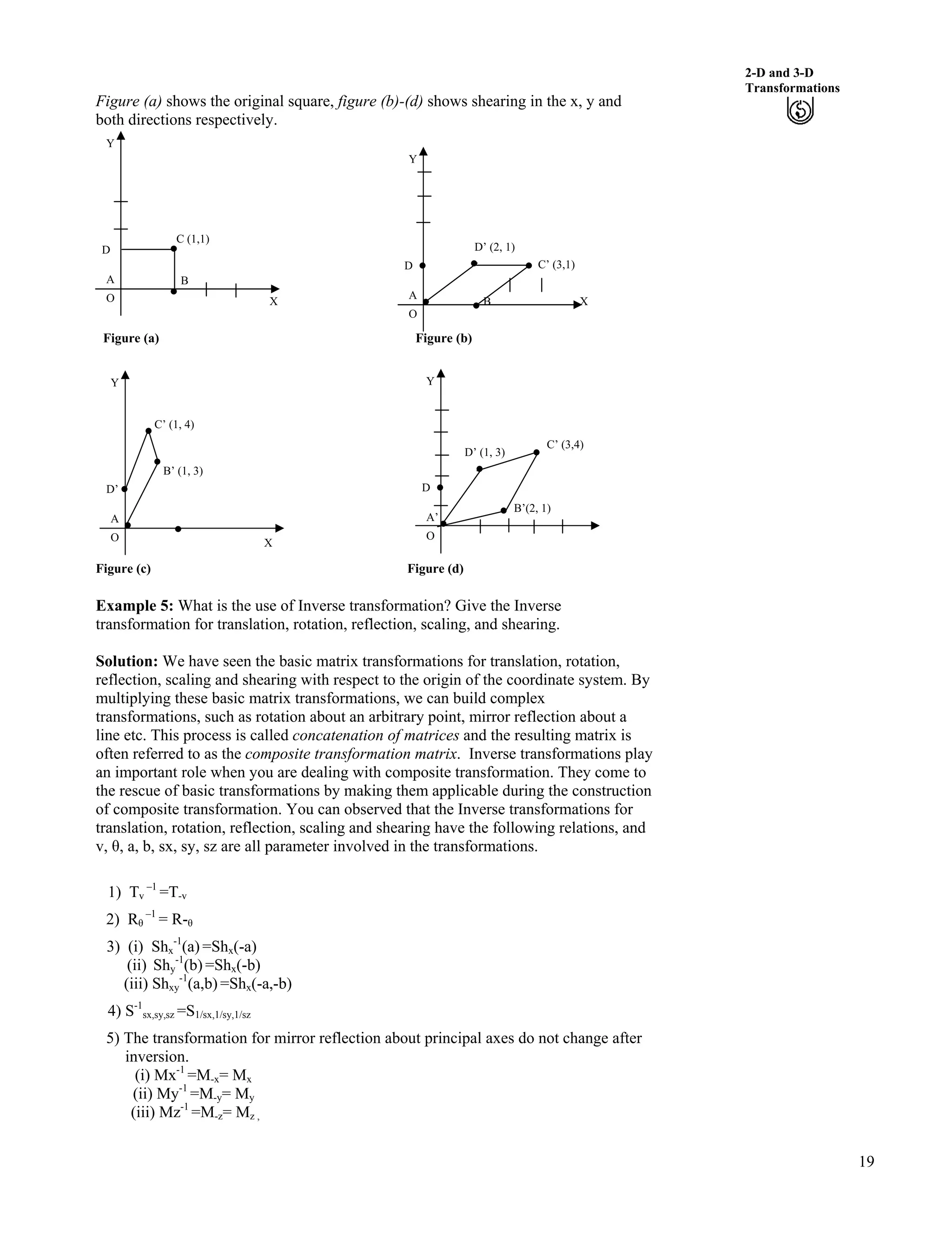19
2-D and 3-D
Transformations
Figure (a) shows the original square, figure (b)-(d) shows shearing in the x, y and
both directions respectively.
Figure (a) Figure (b)
C (1,1)
D
A B
Y
O X B X
O
Y
D
A
D’ (2, 1)
C’ (3,1)
B’(2, 1)
C’ (3,4)
D’ (1, 3)
O
Y
A’
D
X
B’ (1, 3)
C’ (1, 4)
O
Y
A
D’
Figure (c) Figure (d)
Example 5: What is the use of Inverse transformation? Give the Inverse
transformation for translation, rotation, reflection, scaling, and shearing.
Solution: We have seen the basic matrix transformations for translation, rotation,
reflection, scaling and shearing with respect to the origin of the coordinate system. By
multiplying these basic matrix transformations, we can build complex
transformations, such as rotation about an arbitrary point, mirror reflection about a
line etc. This process is called concatenation of matrices and the resulting matrix is
often referred to as the composite transformation matrix. Inverse transformations play
an important role when you are dealing with composite transformation. They come to
the rescue of basic transformations by making them applicable during the construction
of composite transformation. You can observed that the Inverse transformations for
translation, rotation, reflection, scaling and shearing have the following relations, and
v, , a, b, sx, sy, sz are all parameter involved in the transformations.
1) Tv
–1
=T-v
2) R –1
= R-
3) (i) Shx
-1
(a) =Shx(-a)
(ii) Shy
-1
(b) =Shx(-b)
(iii) Shxy
-1
(a,b) =Shx(-a,-b)
4) S-1
sx,sy,sz =S1/sx,1/sy,1/sz
5) The transformation for mirror reflection about principal axes do not change after
inversion.
(i) Mx-1
=M-x= Mx
(ii) My-1
=M-y= My
(iii) Mz-1
=M-z= Mz ,
 