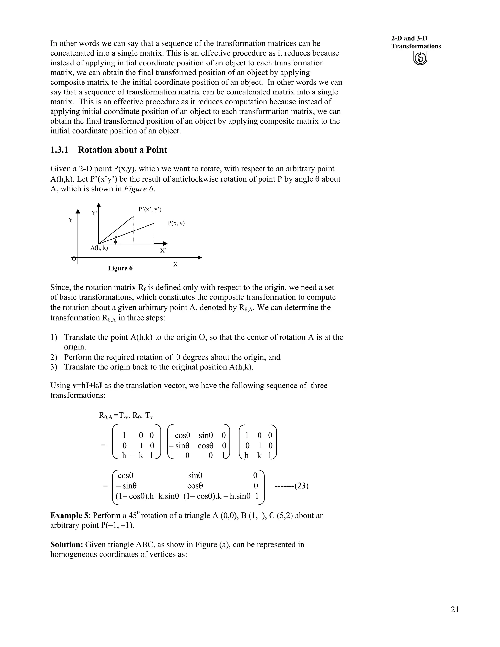 21
2-D and 3-D
TransformationsIn other words we can say that a sequence of the transformation matrices can be
concatenated into a single matrix. This is an effective procedure as it reduces because
instead of applying initial coordinate position of an object to each transformation
matrix, we can obtain the final transformed position of an object by applying
composite matrix to the initial coordinate position of an object. In other words we can
say that a sequence of transformation matrix can be concatenated matrix into a single
matrix. This is an effective procedure as it reduces computation because instead of
applying initial coordinate position of an object to each transformation matrix, we can
obtain the final transformed position of an object by applying composite matrix to the
initial coordinate position of an object.
1.3.1 Rotation about a Point
Given a 2-D point P(x,y), which we want to rotate, with respect to an arbitrary point
A(h,k). Let P’(x’y’) be the result of anticlockwise rotation of point P by angle s about
A, which is shown in Figure 6.
Figure 6
Y
X
O
Y’
P’(x’, y’)
P(x, y)
A(h, k)
s
h
X’
Since, the rotation matrix Rs is defined only with respect to the origin, we need a set
of basic transformations, which constitutes the composite transformation to compute
the rotation about a given arbitrary point A, denoted by Rs,A. We can determine the
transformation Rs,A in three steps:
1) Translate the point A(h,k) to the origin O, so that the center of rotation A is at the
origin.
2) Perform the required rotation of s degrees about the origin, and
3) Translate the origin back to the original position A(h,k).
Using v=hI+kJ as the translation vector, we have the following sequence of three
transformations:
Rs,A =T-v. Rs. Tv
1 0 0 coss sins 0 1 0 0
= 0 1 0 – sins coss 0 0 1 0
– h – k 1 0 0 1 h k 1
coss sins 0
= – sins coss 0 -------(23)
(1– coss).h+k.sins (1– coss).k – h.sins 1
Example 5: Perform a 450
rotation of a triangle A (0,0), B (1,1), C (5,2) about an
arbitrary point P(–1, –1).
Solution: Given triangle ABC, as show in Figure (a), can be represented in
homogeneous coordinates of vertices as:
 