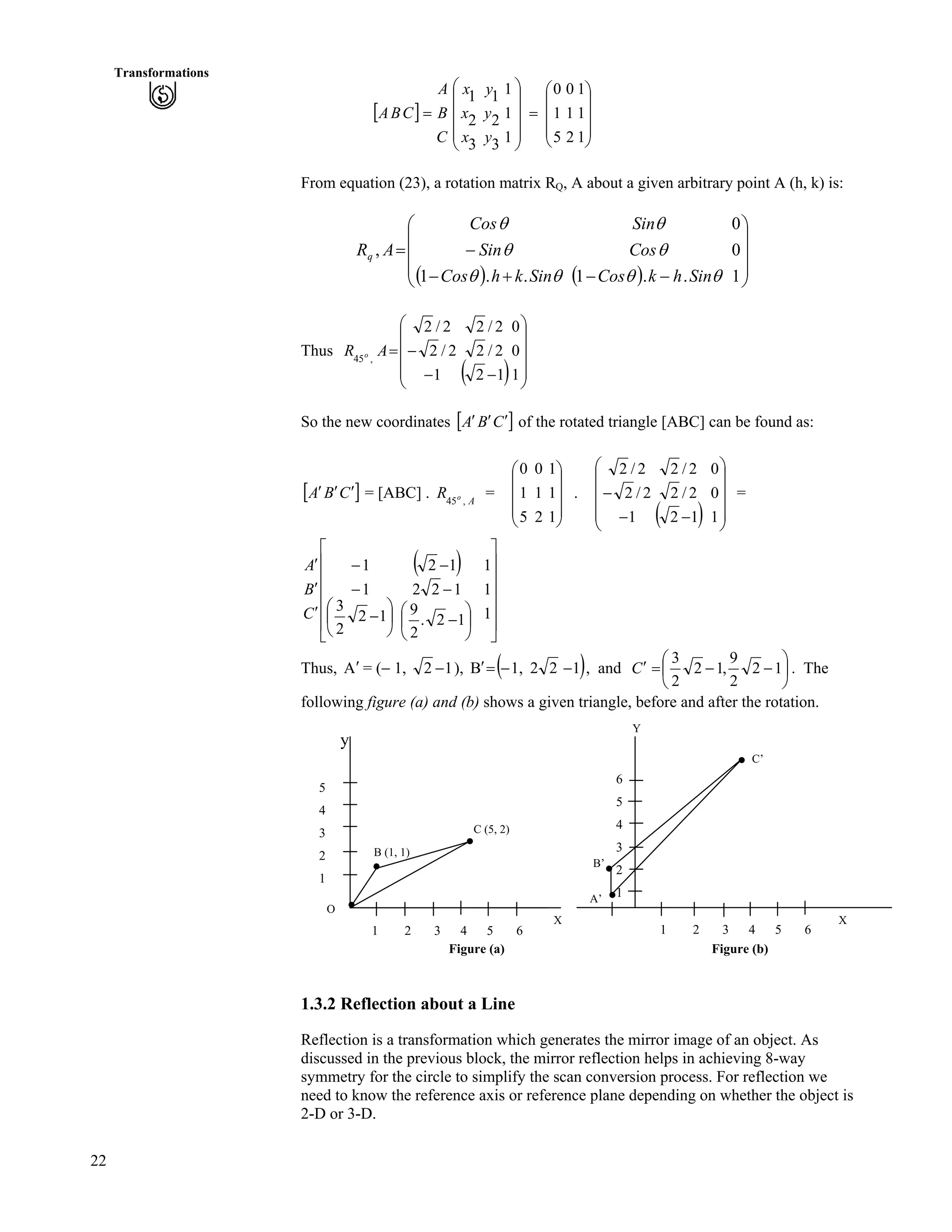 22
Transformations
] _
Õ
Õ
Õ
Ö
Ô
Ä
Ä
Ä
Å
Ã
?
ÕÕ
Õ
Õ
Ö
Ô
ÄÄ
Ä
Ä
Å
Ã
?
1
1
1
2
1
0
5
1
0
1
1
1
3
2
1
3
2
1
y
y
y
x
x
x
C
B
A
CBA
From equation (23), a rotation matrix RQ, A about a given arbitrary point A (h, k) is:
* + * + Õ
Õ
Õ
Ö
Ô
Ä
Ä
Ä
Å
Ã
//-/
/?
1
0
0
..1..1
,
ss
s
s
ss
s
s
SinhkCos
Cos
Sin
SinkhCos
Sin
Cos
ARq
Thus
* + ÕÕ
Õ
Õ
Ö
Ô
ÄÄ
Ä
Ä
Å
Ã
//
/?
1
0
0
12
2/2
2/2
1
2/2
2/2
,45
AR o
So the new coordinates ] _CBA ¦¦¦ of the rotated triangle [ABC] can be found as:
] _CBA ¦¦¦ = [ABC] . = .AoR ,45
Õ
Õ
Õ
Ö
Ô
Ä
Ä
Ä
Å
Ã
1
1
1
2
1
0
5
1
0
* + ÕÕ
Õ
Õ
Ö
Ô
ÄÄ
Ä
Ä
Å
Ã
//
/
1
0
0
12
2/2
2/2
1
2/2
2/2
=
* +
Ù
Ù
Ù
Ù
Ù
Ú
È
È
È
È
È
É
Ç
Ä
Å
ÃÕ
Ö
Ô
Ä
Å
Ã
/
/
/
¦
¦
¦
1
1
1
.
2
9
2
12
2
3
1
1
C
B
A
Õ
Ö
Ô
/
/
/
12
12
12
Thus, = (/ 1,A¦ 12 / ), * +1221,B //?¦ , and Õ
Ö
Ô
Ä
Å
Ã
//?¦ 12
2
9
,12
2
3
C . The
following figure (a) and (b) shows a given triangle, before and after the rotation.
Y
y
B (1, 1)
C (5, 2)
X
6
5
4
3
2
1
1 2 3 4 5 6
A’
B’
C’
X
5
4
3
2
1
O
1 2 3 4 5 6
Figure (a) Figure (b)
1.3.2 Reflection about a Line
Reflection is a transformation which generates the mirror image of an object. As
discussed in the previous block, the mirror reflection helps in achieving 8-way
symmetry for the circle to simplify the scan conversion process. For reflection we
need to know the reference axis or reference plane depending on whether the object is
2-D or 3-D.
 